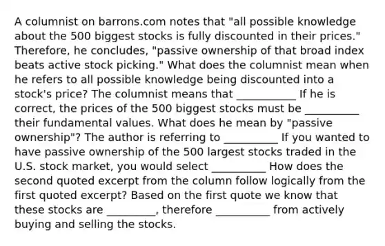 A columnist on barrons.com notes that​ "all possible knowledge about the 500 biggest stocks is fully discounted in their​ prices." Therefore, he​ concludes, "passive ownership of that broad index beats active stock​ picking." What does the columnist mean when he refers to all possible knowledge being discounted into a​ stock's price? The columnist means that ___________ If he is​ correct, the prices of the 500 biggest stocks must be __________ their fundamental values. What does he mean by​ "passive ownership"? The author is referring to __________ If you wanted to have passive ownership of the 500 largest stocks traded in the U.S. stock​ market, you would select __________ How does the second quoted excerpt from the column follow logically from the first quoted​ excerpt? Based on the first quote we know that these stocks are _________​, therefore __________ from actively buying and selling the stocks.