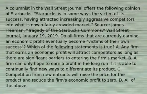 A columnist in the Wall Street Journal offers the following opinion of​ Starbucks: "Starbucks is in some ways the victim of its​ success, having attracted increasingly aggressive competitors into what is now a fairly crowded​ market." ​Source: James​ Freeman, "Tragedy of the Starbucks​ Commons," Wall Street Journal​, January​ 19, 2019. Do all firms that are currently earning an economic profit eventually become​ "victims of their own​ success"? Which of the following statements is​ true? A. Any firm that earns an economic profit will attract competitors as long as there are significant barriers to entering the​ firm's market. B. A firm can only hope to earn a profit in the long run if it is able to continually find new ways to differentiate its product. C. Competition from new entrants will raise the price for the product and reduce the​ firm's economic profit to zero. D. All of the above.