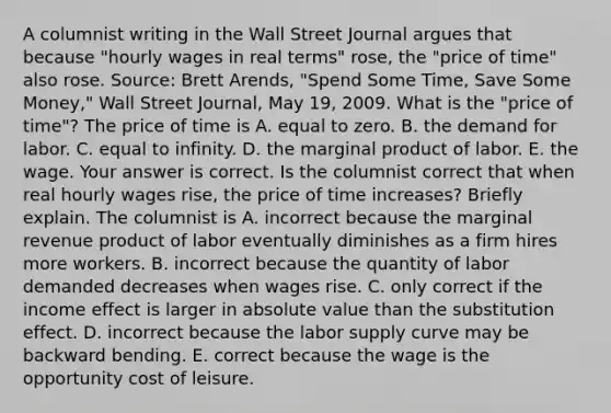 A columnist writing in the Wall Street Journal argues that because​ "hourly wages in real​ terms" rose, the​ "price of​ time" also rose. ​Source: Brett​ Arends, "Spend Some​ Time, Save Some​ Money," Wall Street Journal​, May​ 19, 2009. What is the​ "price of​ time"? The price of time is A. equal to zero. B. the demand for labor. C. equal to infinity. D. the marginal product of labor. E. the wage. Your answer is correct. Is the columnist correct that when real hourly wages​ rise, the price of time​ increases? Briefly explain. The columnist is A. incorrect because the marginal revenue product of labor eventually diminishes as a firm hires more workers. B. incorrect because the quantity of labor demanded decreases when wages rise. C. only correct if the income effect is larger in <a href='https://www.questionai.com/knowledge/kbbTh4ZPeb-absolute-value' class='anchor-knowledge'>absolute value</a> than the substitution effect. D. incorrect because the <a href='https://www.questionai.com/knowledge/knz17Efk9w-labor-supply-curve' class='anchor-knowledge'>labor supply curve</a> may be backward bending. E. correct because the wage is the <a href='https://www.questionai.com/knowledge/krrpW7Y0QY-opportunity-cost' class='anchor-knowledge'>opportunity cost</a> of leisure.