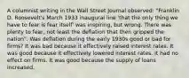 A columnist writing in the Wall Street Journal​ observed: "Franklin D.​ Roosevelt's March 1933 inaugural line​ 'that the only thing we have to fear is fear​ itself' was​ inspiring, but wrong. There was plenty to​ fear, not least the deflation that then gripped the nation". Was deflation during the early 1930s good or bad for​ firms? It was bad because it effectively raised interest rates. It was good because it effectively lowered interest rates. It had no effect on firms. It was good because the supply of loans increased.