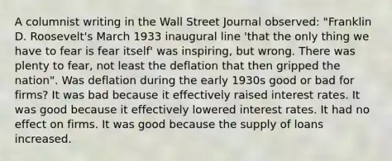 A columnist writing in the Wall Street Journal​ observed: "Franklin D.​ Roosevelt's March 1933 inaugural line​ 'that the only thing we have to fear is fear​ itself' was​ inspiring, but wrong. There was plenty to​ fear, not least the deflation that then gripped the nation". Was deflation during the early 1930s good or bad for​ firms? It was bad because it effectively raised interest rates. It was good because it effectively lowered interest rates. It had no effect on firms. It was good because the supply of loans increased.