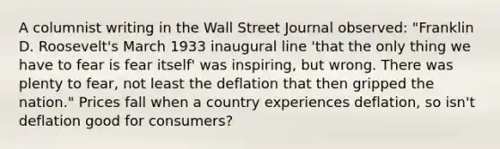 A columnist writing in the Wall Street Journal​ observed: "Franklin D.​ Roosevelt's March 1933 inaugural line​ 'that the only thing we have to fear is fear​ itself' was​ inspiring, but wrong. There was plenty to​ fear, not least the deflation that then gripped the​ nation." Prices fall when a country experiences​ deflation, so​ isn't deflation good for​ consumers?