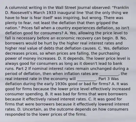 A columnist writing in the Wall Street Journal​ observed: "Franklin D.​ Roosevelt's March 1933 inaugural line​ 'that the only thing we have to fear is fear​ itself' was​ inspiring, but wrong. There was plenty to​ fear, not least the deflation that then gripped the​ nation." Prices fall when a country experiences​ deflation, so​ isn't deflation good for​ consumers? A. Yes, allowing the price level to fall is necessary before an economic recovery can begin. B. No, borrowers would be hurt by the higher real interest rates and higher real value of debts that deflation causes. C. ​Yes, deflation decreases​ prices, so when prices are​ falling, the purchasing power of money increases. D. It depends. The lower price level is always good for consumers as long as it​ doesn't lead to bank runs. Part 2 If nominal interest rates remain unchanged during a period of​ deflation, then when inflation rates are __________​, the real interest rate in the economy will __________. Part 3 Was deflation during the early 1930s good or bad for​ firms? A. It was good for firms because the lower price level effectively increased consumer spending. B. It was bad for firms that were borrowers because it effectively raised interest rates. C. It was good for firms that were borrowers because it effectively lowered interest rates. D. Uncertain, as the outcome depends on how consumers responded to the lower prices of the firms.