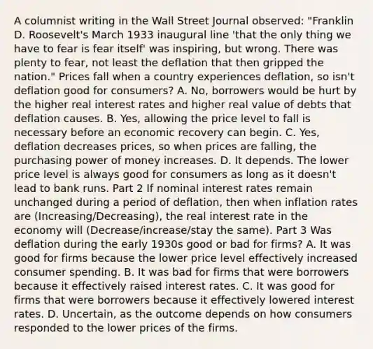 A columnist writing in the Wall Street Journal​ observed: "Franklin D.​ Roosevelt's March 1933 inaugural line​ 'that the only thing we have to fear is fear​ itself' was​ inspiring, but wrong. There was plenty to​ fear, not least the deflation that then gripped the​ nation." Prices fall when a country experiences​ deflation, so​ isn't deflation good for​ consumers? A. No, borrowers would be hurt by the higher real interest rates and higher real value of debts that deflation causes. B. ​Yes, allowing the price level to fall is necessary before an economic recovery can begin. C. ​Yes, deflation decreases​ prices, so when prices are​ falling, the purchasing power of money increases. D. It depends. The lower price level is always good for consumers as long as it​ doesn't lead to bank runs. Part 2 If nominal interest rates remain unchanged during a period of​ deflation, then when inflation rates are (Increasing/Decreasing)​, the real interest rate in the economy will (Decrease/increase/stay the same). Part 3 Was deflation during the early 1930s good or bad for​ firms? A. It was good for firms because the lower price level effectively increased consumer spending. B. It was bad for firms that were borrowers because it effectively raised interest rates. C. It was good for firms that were borrowers because it effectively lowered interest rates. D. Uncertain, as the outcome depends on how consumers responded to the lower prices of the firms.