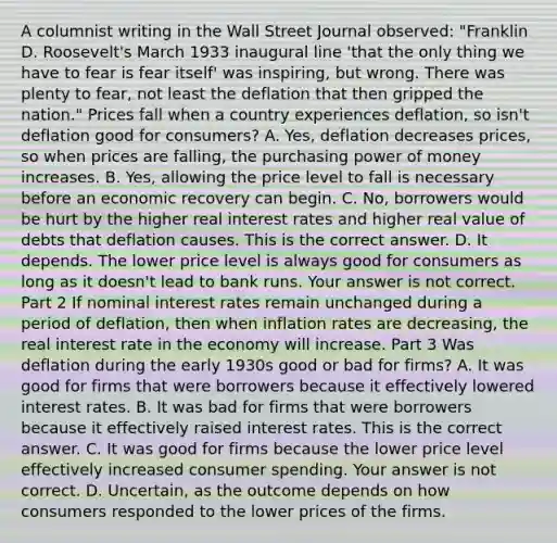 A columnist writing in the Wall Street Journal​ observed: "Franklin D.​ Roosevelt's March 1933 inaugural line​ 'that the only thing we have to fear is fear​ itself' was​ inspiring, but wrong. There was plenty to​ fear, not least the deflation that then gripped the​ nation." Prices fall when a country experiences​ deflation, so​ isn't deflation good for​ consumers? A. ​Yes, deflation decreases​ prices, so when prices are​ falling, the purchasing power of money increases. B. ​Yes, allowing the price level to fall is necessary before an economic recovery can begin. C. ​No, borrowers would be hurt by the higher real interest rates and higher real value of debts that deflation causes. This is the correct answer. D. It depends. The lower price level is always good for consumers as long as it​ doesn't lead to bank runs. Your answer is not correct. Part 2 If nominal interest rates remain unchanged during a period of​ deflation, then when inflation rates are decreasing​, the real interest rate in the economy will increase. Part 3 Was deflation during the early 1930s good or bad for​ firms? A. It was good for firms that were borrowers because it effectively lowered interest rates. B. It was bad for firms that were borrowers because it effectively raised interest rates. This is the correct answer. C. It was good for firms because the lower price level effectively increased consumer spending. Your answer is not correct. D. ​Uncertain, as the outcome depends on how consumers responded to the lower prices of the firms.