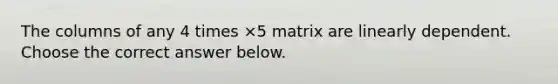 The columns of any 4 times ×5 matrix are linearly dependent. Choose the correct answer below.