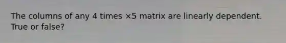 The columns of any 4 times ×5 matrix are linearly dependent. True or false?