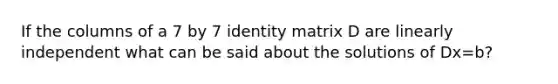 If the columns of a 7 by 7 identity matrix D are linearly independent what can be said about the solutions of Dx=b?