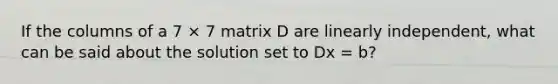 If the columns of a 7 × 7 matrix D are linearly independent, what can be said about the solution set to Dx = b?