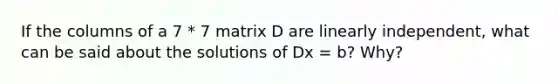 If the columns of a 7 * 7 matrix D are linearly independent, what can be said about the solutions of Dx = b? Why?