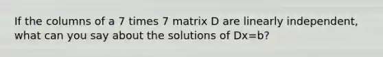 If the columns of a 7 times 7 matrix D are linearly​ independent, what can you say about the solutions of Dx=b​?