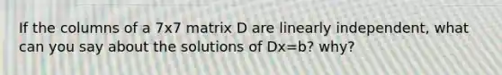 If the columns of a 7x7 matrix D are linearly independent, what can you say about the solutions of Dx=b? why?