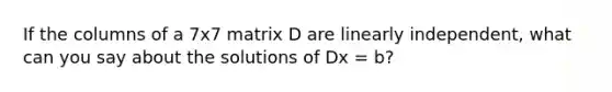 If the columns of a 7x7 matrix D are linearly independent, what can you say about the solutions of Dx = b?