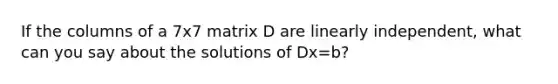 If the columns of a 7x7 matrix D are linearly independent, what can you say about the solutions of Dx=b?