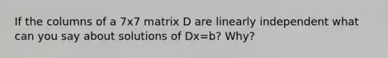 If the columns of a 7x7 matrix D are linearly independent what can you say about solutions of Dx=b? Why?