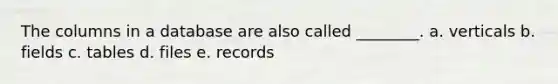 The columns in a database are also called ________. a. verticals b. fields c. tables d. files e. records