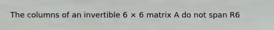 The columns of an invertible 6 × 6 matrix A do not span R6