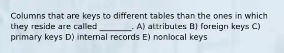 Columns that are keys to different tables than the ones in which they reside are called ________. A) attributes B) foreign keys C) primary keys D) internal records E) nonlocal keys