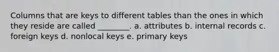 Columns that are keys to different tables than the ones in which they reside are called ________. a. attributes b. internal records c. foreign keys d. nonlocal keys e. primary keys