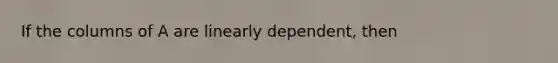 If the columns of A are linearly dependent, then