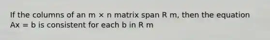 If the columns of an m × n matrix span R m, then the equation Ax = b is consistent for each b in R m