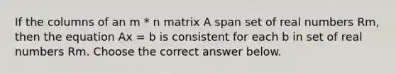 If the columns of an m * n matrix A span set of real numbers Rm​, then the equation Ax = b is consistent for each b in set of real numbers Rm. Choose the correct answer below.