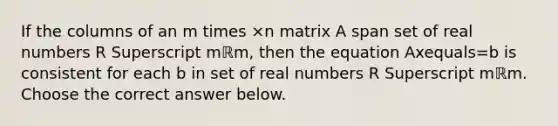 If the columns of an m times ×n matrix A span set of real numbers R Superscript mℝm​, then the equation Axequals=b is consistent for each b in set of real numbers R Superscript mℝm. Choose the correct answer below.