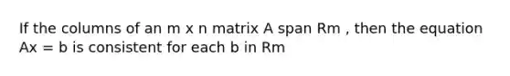 If the columns of an m x n matrix A span Rm , then the equation Ax = b is consistent for each b in Rm