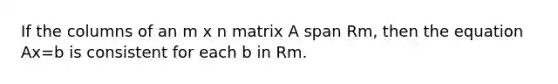 If the columns of an m x n matrix A span Rm, then the equation Ax=b is consistent for each b in Rm.