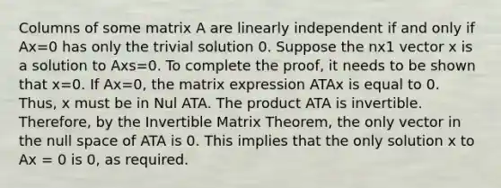 Columns of some matrix A are linearly independent if and only if Ax=0 has only the trivial solution 0. Suppose the nx1 vector x is a solution to Axs=0. To complete the​ proof, it needs to be shown that x=0. If Ax=0​, the matrix expression ATAx is equal to 0. ​Thus, x must be in Nul ATA. The product ATA is invertible.​ Therefore, by the Invertible Matrix Theorem, the only vector in the null space of ATA is 0. This implies that the only solution x to Ax = 0 is 0, as required.