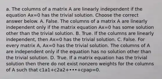 a. The columns of a matrix A are linearly independent if the equation Ax=0 has the trivial solution. Choose the correct answer below. A. False. The columns of a matrix A are linearly independent only if the matrix equation Ax=0 has some solution other than the trivial solution. B. True. If the columns are linearly​ independent, then Ax=0 has the trivial solution. C. False. For every matrix​ A, Ax=0 has the trivial solution. The columns of A are independent only if the equation has no solution other than the trivial solution. D. True. If a matrix equation has the trivial solution then there do not exist nonzero weights for the columns of A such that c1a1+c2a2+•••+cpap=0.