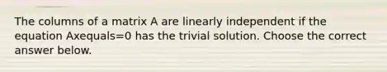 The columns of a matrix A are linearly independent if the equation Axequals=0 has the trivial solution. Choose the correct answer below.