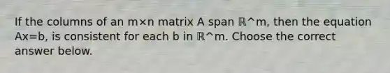 If the columns of an m×n matrix A span ℝ^m, then the equation Ax=b, is consistent for each b in ℝ^m. Choose the correct answer below.