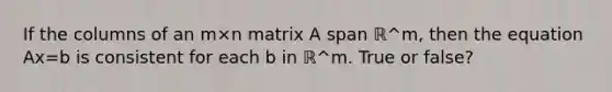 If the columns of an m×n matrix A span ℝ^m​, then the equation Ax=b is consistent for each b in ℝ^m. True or false?