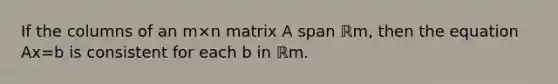 If the columns of an m×n matrix A span ℝm, then the equation Ax=b is consistent for each b in ℝm.