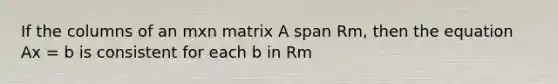 If the columns of an mxn matrix A span Rm, then the equation Ax = b is consistent for each b in Rm