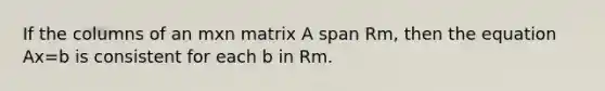 If the columns of an mxn matrix A span Rm, then the equation Ax=b is consistent for each b in Rm.