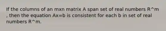 If the columns of an mxn matrix A span set of real numbers R^m​, then the equation Ax=b is consistent for each b in set of real numbers R^m.