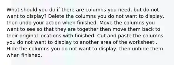 What should you do if there are columns you need, but do not want to display? Delete the columns you do not want to display, then undo your action when finished. Move the columns you want to see so that they are together then move them back to their original locations with finished. Cut and paste the columns you do not want to display to another area of the worksheet . Hide the columns you do not want to display, then unhide them when finished.