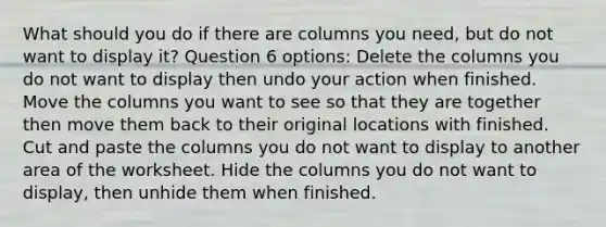 What should you do if there are columns you need, but do not want to display it? Question 6 options: Delete the columns you do not want to display then undo your action when finished. Move the columns you want to see so that they are together then move them back to their original locations with finished. Cut and paste the columns you do not want to display to another area of the worksheet. Hide the columns you do not want to display, then unhide them when finished.