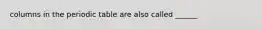 columns in the periodic table are also called ______