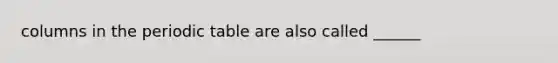 columns in the periodic table are also called ______