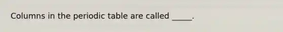 Columns in the periodic table are called _____.