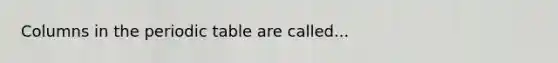 Columns in the periodic table are called...