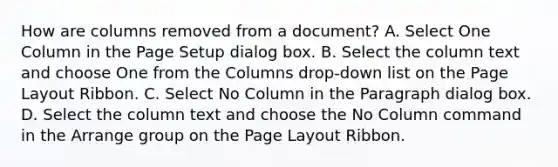 How are columns removed from a document? A. Select One Column in the Page Setup dialog box. B. Select the column text and choose One from the Columns drop-down list on the Page Layout Ribbon. C. Select No Column in the Paragraph dialog box. D. Select the column text and choose the No Column command in the Arrange group on the Page Layout Ribbon.