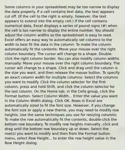 Some columns in your spreadsheet may be too narrow to display the data properly. If a cell contains text data, the text appears cut off. (If the cell to the right is empty, however, the text appears to extend into the empty cell.) If the cell contains numerical data, Excel displays a series of pound signs (#) when the cell is too narrow to display the entire number. You should adjust the column widths so the spreadsheet is easy to read. Excel offers an easy way to automatically set columns to the width to best fit the data in the column: To make the column automatically fit the contents: Move your mouse over the right column boundary. The cursor will change to a shape. Double‐click the right column border. You can also modify column widths manually: Move your mouse over the right column boundary. The cursor will change to a shape. Click and drag until the column is the size you want, and then release the mouse button. To specify an exact column width for multiple columns: Select the columns you want to modify. Click the column selector for the first column, press and hold Shift, and click the column selector for the last column. On the Home tab, in the Cells group, click the Format button. Select Column Width... Enter the value you want in the Column Width dialog. Click OK. Rows in Excel are automatically sized to fit the font size. However, if you change the font size or apply a new theme, you may need to modify row heights. Use the same techniques you use for resizing columns: To make the row automatically fit the contents, double-click the bottom row boundary. To modify row heights manually, click and drag until the bottom row boundary up or down. Select the row(s) you want to modify and then from the Format button menu, select Row Height... to enter the row height value in the Row Height dialog.