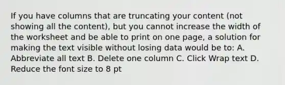 If you have columns that are truncating your content (not showing all the content), but you cannot increase the width of the worksheet and be able to print on one page, a solution for making the text visible without losing data would be to: A. Abbreviate all text B. Delete one column C. Click Wrap text D. Reduce the font size to 8 pt