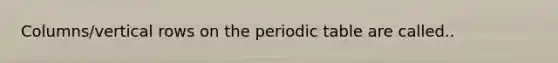 Columns/vertical rows on the periodic table are called..