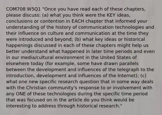 COM708 W5Q1 "Once you have read each of these chapters, please discuss: (a) what you think were the KEY ideas, conclusions or contention in EACH chapter that informed your understanding of the history of communication technologies and their influence on culture and communication at the time they were introduced and beyond; (b) what key ideas or historical happenings discussed in each of these chapters might help us better understand what happened in later time periods and even in our media/cultural environment in the United States of elsewhere today (for example, some have drawn parallels between the development and influences of the telegraph to the introduction, development and influences of the Internet); (c) what one new specific research question that in some way deals with the Christian community's response to or involvement with any ONE of these technologies during the specific time period that was focused on in the article do you think would be interesting to address through historical research."