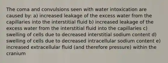 The coma and convulsions seen with water intoxication are caused by: a) increased leakage of the excess water from the capillaries into the interstitial fluid b) increased leakage of the excess water from the interstitial fluid into the capillaries c) swelling of cells due to decreased interstitial sodium content d) swelling of cells due to decreased intracellular sodium content e) increased extracellular fluid (and therefore pressure) within the cranium